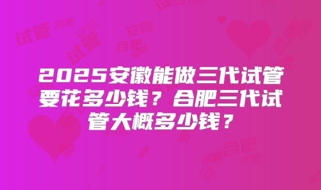 2025安徽能做三代试管要花多少钱？合肥三代试管大概多少钱？
