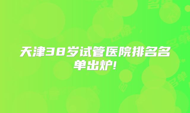 天津38岁试管医院排名名单出炉!
