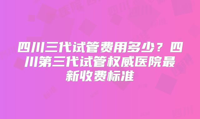 四川三代试管费用多少？四川第三代试管权威医院最新收费标准