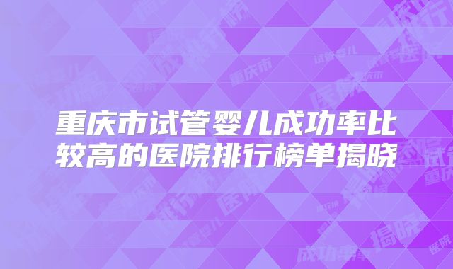 重庆市试管婴儿成功率比较高的医院排行榜单揭晓