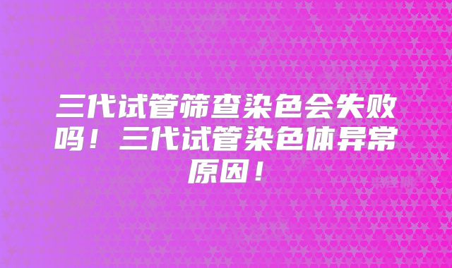三代试管筛查染色会失败吗！三代试管染色体异常原因！