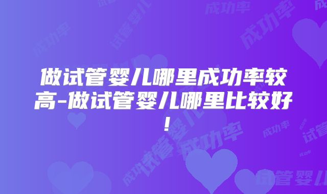 做试管婴儿哪里成功率较高-做试管婴儿哪里比较好！