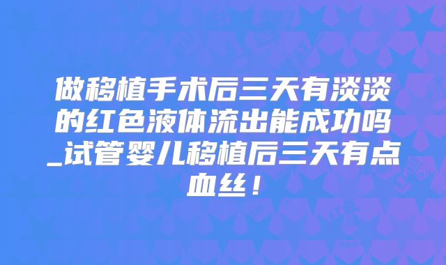 做移植手术后三天有淡淡的红色液体流出能成功吗_试管婴儿移植后三天有点血丝！