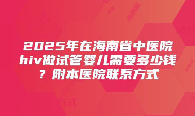 2025年在海南省中医院hiv做试管婴儿需要多少钱？附本医院联系方式