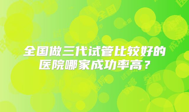 全国做三代试管比较好的医院哪家成功率高?