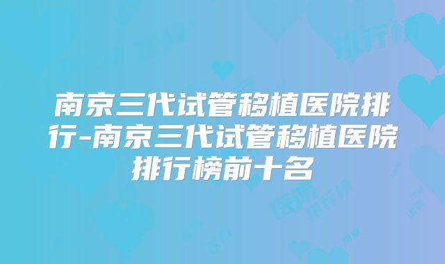 南京三代试管移植医院排行-南京三代试管移植医院排行榜前十名