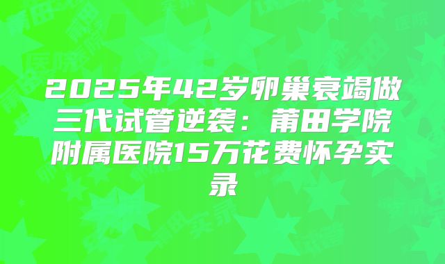 2025年42岁卵巢衰竭做三代试管逆袭：莆田学院附属医院15万花费怀孕实录
