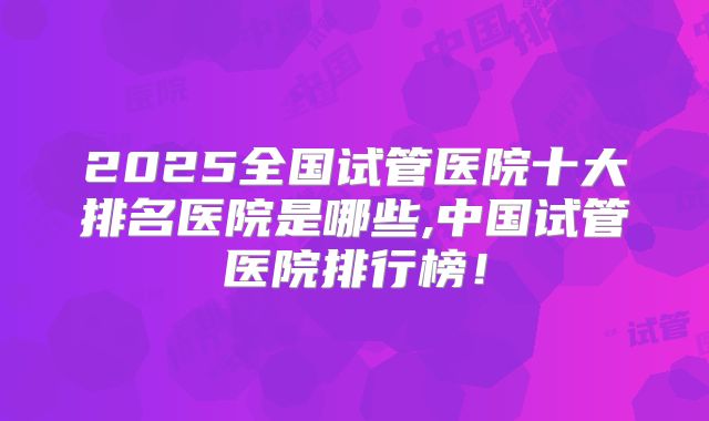 2025全国试管医院十大排名医院是哪些,中国试管医院排行榜!