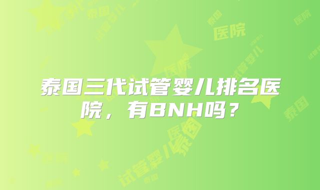 泰国三代试管婴儿排名医院，有BNH吗？