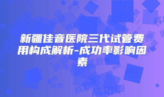 新疆佳音医院三代试管费用构成解析-成功率影响因素