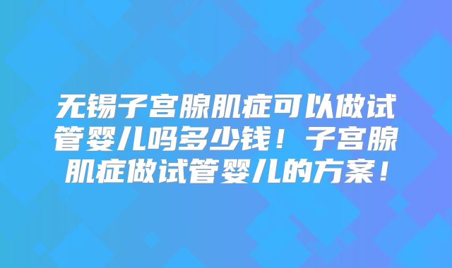 无锡子宫腺肌症可以做试管婴儿吗多少钱！子宫腺肌症做试管婴儿的方案！
