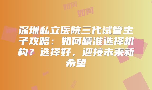 深圳私立医院三代试管生子攻略：如何精准选择机构？选择好，迎接未来新希望