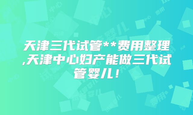 天津三代试管**费用整理,天津中心妇产能做三代试管婴儿！
