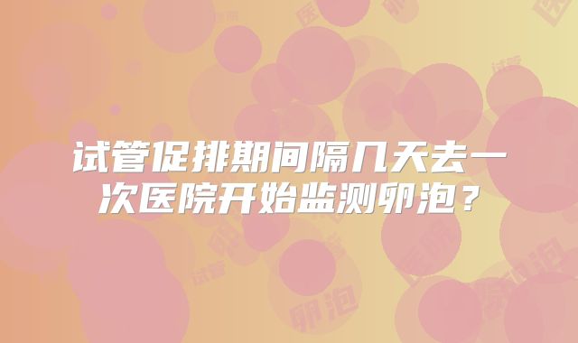 试管促排期间隔几天去一次医院开始监测卵泡?
