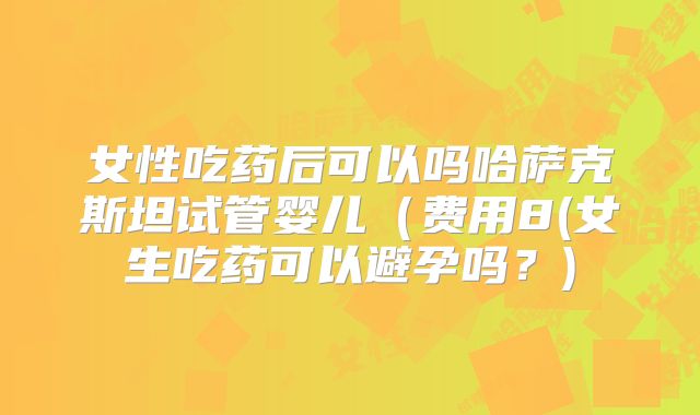 女性吃药后可以吗哈萨克斯坦试管婴儿（费用8(女生吃药可以避孕吗？)