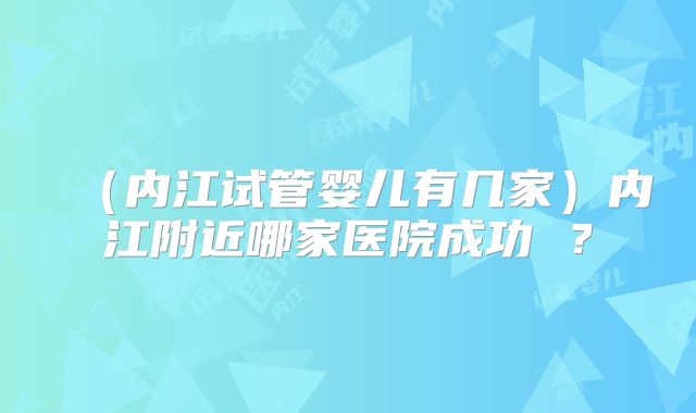 （内江试管婴儿有几家）内江附近哪家医院成功 ？