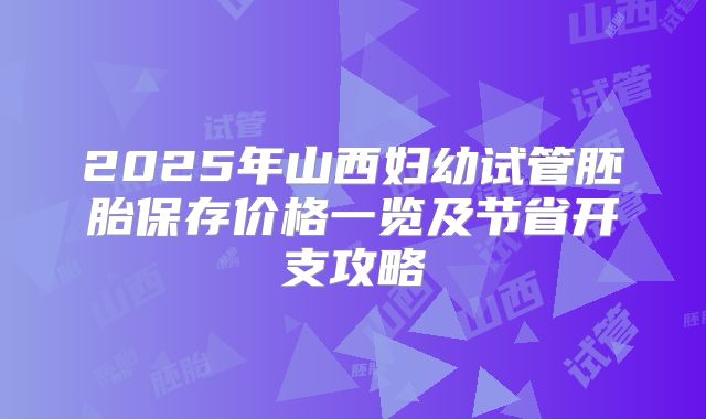2025年山西妇幼试管胚胎保存价格一览及节省开支攻略