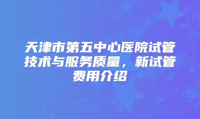 天津市第五中心医院试管技术与服务质量,新试管费用介绍