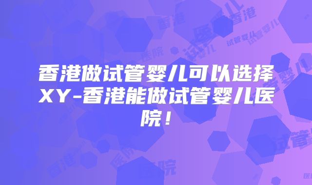 香港做试管婴儿可以选择XY-香港能做试管婴儿医院！