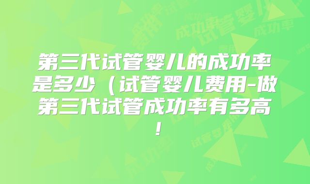 第三代试管婴儿的成功率是多少（试管婴儿费用-做第三代试管成功率有多高！