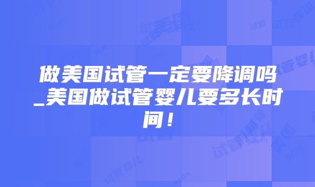 做美国试管一定要降调吗_美国做试管婴儿要多长时间！