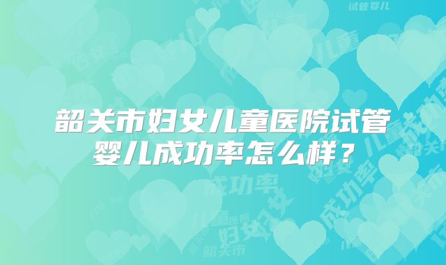 韶关市妇女儿童医院试管婴儿成功率怎么样？