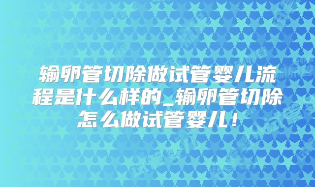 输卵管切除做试管婴儿流程是什么样的_输卵管切除怎么做试管婴儿！