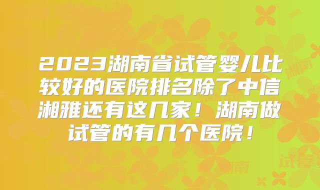 2023湖南省试管婴儿比较好的医院排名除了中信湘雅还有这几家！湖南做试管的有几个医院！