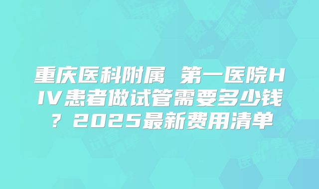 重庆医科附属 第一医院HIV患者做试管需要多少钱?2025最新费用清单