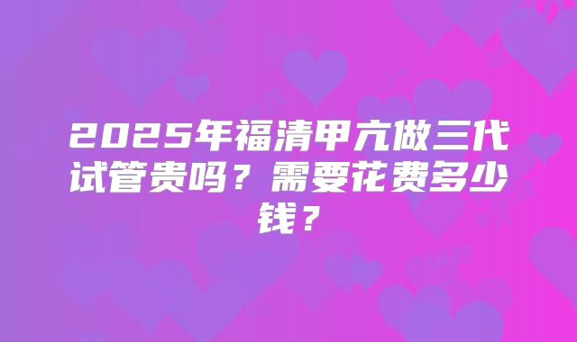 2025年福清甲亢做三代试管贵吗？需要花费多少钱？