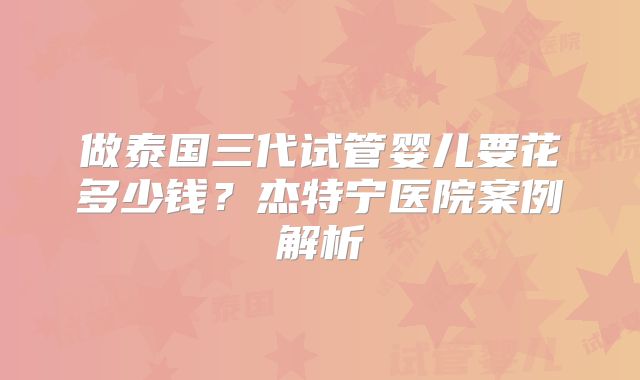 做泰国三代试管婴儿要花多少钱?杰特宁医院案例解析