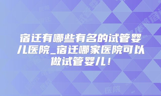 宿迁有哪些有名的试管婴儿医院_宿迁哪家医院可以做试管婴儿！