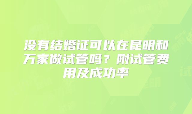 没有结婚证可以在昆明和万家做试管吗?附试管费用及成功率
