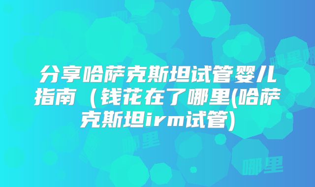 分享哈萨克斯坦试管婴儿指南（钱花在了哪里(哈萨克斯坦irm试管)