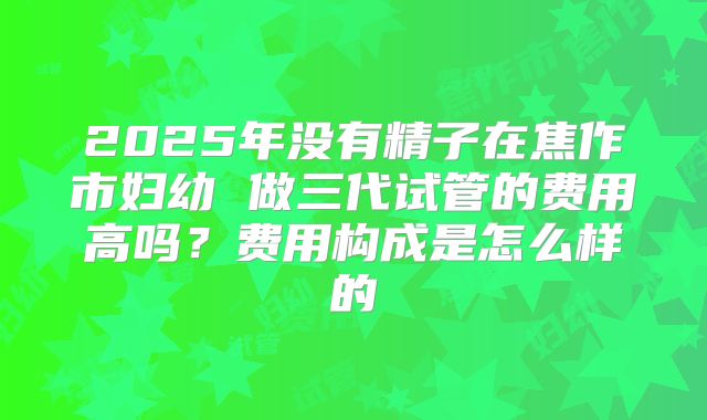 2025年没有精子在焦作市妇幼 做三代试管的费用高吗?费用构成是怎么样的