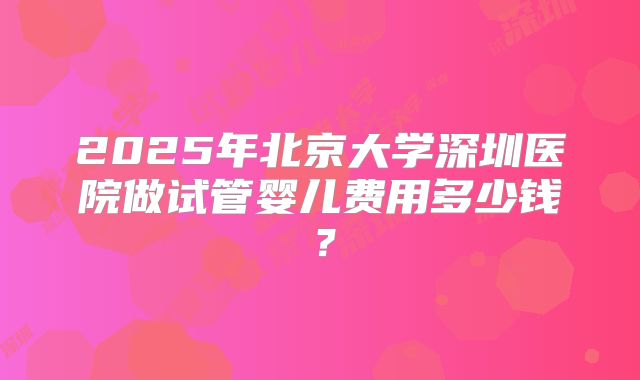 2025年北京大学深圳医院做试管婴儿费用多少钱？
