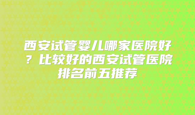 西安试管婴儿哪家医院好？比较好的西安试管医院排名前五推荐