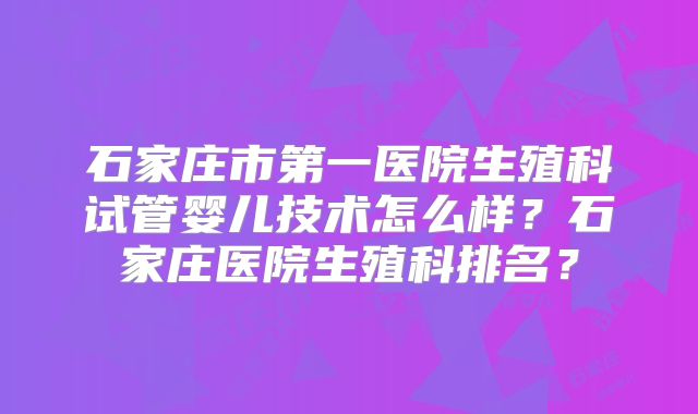 石家庄市第一医院生殖科试管婴儿技术怎么样？石家庄医院生殖科排名？
