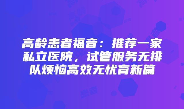 高龄患者福音:推荐一家私立医院,试管服务无排队烦恼高效无忧育新篇