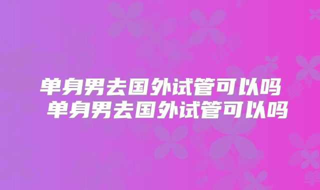单身男去国外试管可以吗 单身男去国外试管可以吗