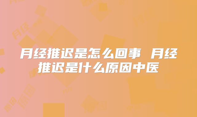 月经推迟是怎么回事 月经推迟是什么原因中医
