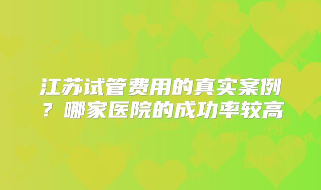 江苏试管费用的真实案例？哪家医院的成功率较高