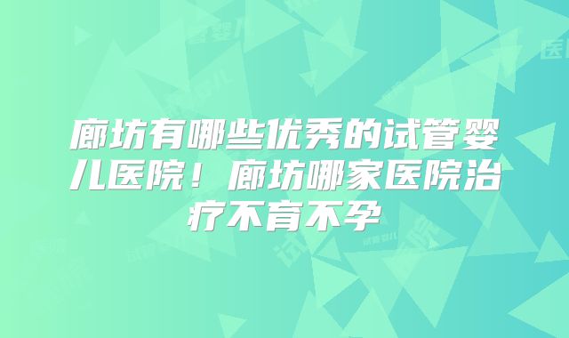 廊坊有哪些优秀的试管婴儿医院！廊坊哪家医院治疗不育不孕