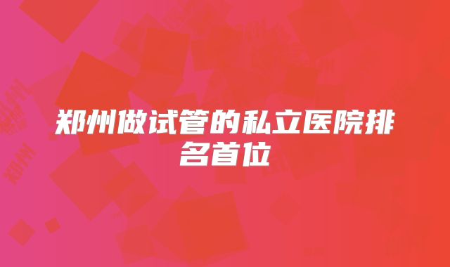郑州做试管的私立医院排名首位