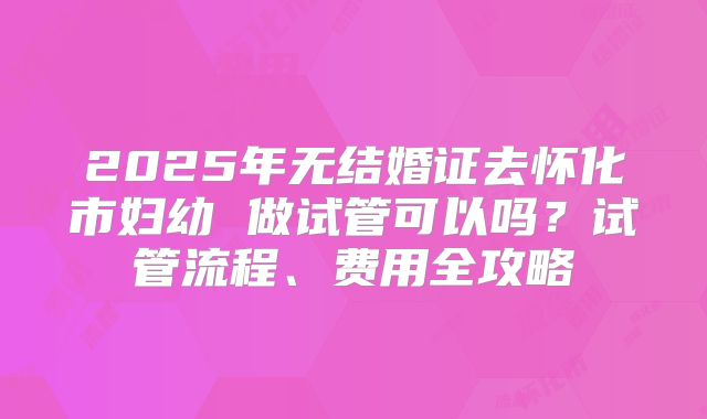 2025年无结婚证去怀化市妇幼 做试管可以吗？试管流程、费用全攻略