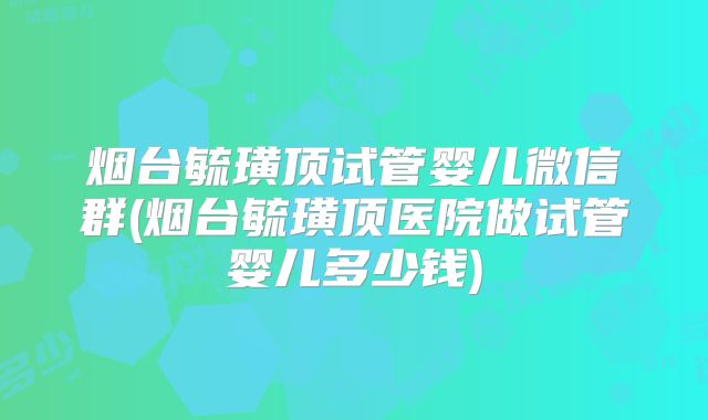 烟台毓璜顶试管婴儿微信群(烟台毓璜顶医院做试管婴儿多少钱)