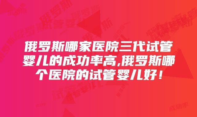 俄罗斯哪家医院三代试管婴儿的成功率高,俄罗斯哪个医院的试管婴儿好！