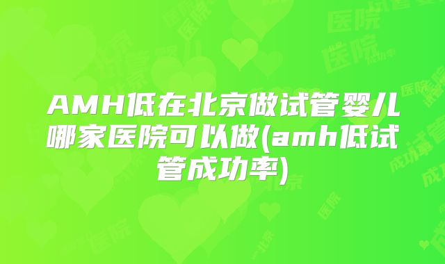 AMH低在北京做试管婴儿哪家医院可以做(amh低试管成功率)