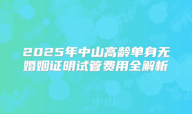 2025年中山高龄单身无婚姻证明试管费用全解析