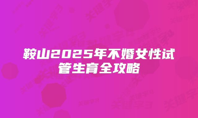 鞍山2025年不婚女性试管生育全攻略